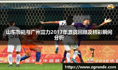 山东鲁能与广州富力2017年激战回顾及精彩瞬间分析